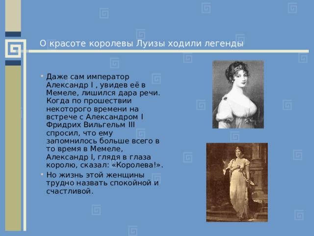 О красоте королевы Луизы ходили легенды Даже сам император Александр I , увидев её в Мемеле, лишился дара речи. Когда по прошествии некоторого времени на встрече с Александром I Фридрих Вильгельм III спросил, что ему запомнилось больше всего в то время в Мемеле, Александр I , глядя в глаза королю, сказал: «Королева!». Но жизнь этой женщины трудно назвать спокойной и счастливой. 