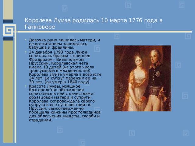Королева Луиза родилась 10 марта 1776 года в Ганновере Девочка рано лишилась матери, и ее воспитанием занималась бабушка и фрейлины. 24 декабря 1793 года Луиза сочеталась браком с принцев Фридрихом - Вильгельмом Прусским. Королевская чета имела 10 детей (из этого числа трое умерли в младенчестве). Королева Луиза умерла в возрасте 34 лет. Ее супруг пережил ее на 30 лет, (он умер в 1840 году). Красота Луизы, изящное благородство обхождения сочетались в ней с качествами образцовой матери и супруги. Королева сопровождала своего супруга в его путешествии по Пруссии, самоотверженно посещала хижины простолюдинов для облегчения нищеты, скорби и страданий .  