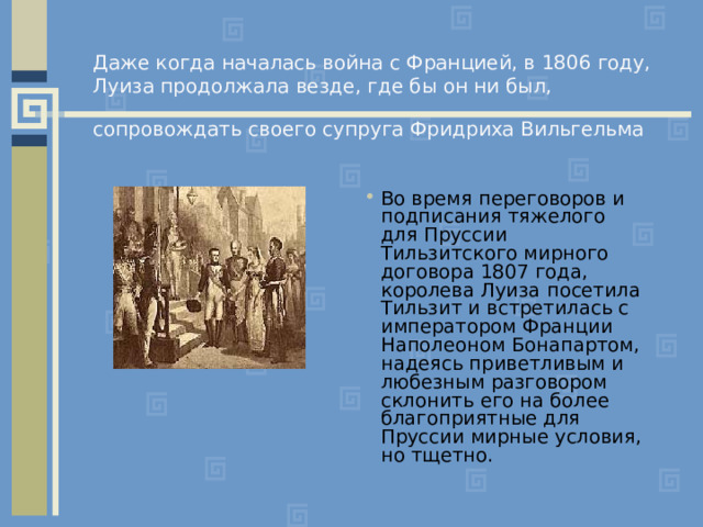   Даже когда началась война с Францией, в 1806 году,  Луиза продолжала везде, где бы он ни был, сопровождать своего супруга Фридриха Вильгельма  Во время переговоров и подписания тяжелого для Пруссии Тильзитского мирного договора 1807 года, королева Луиза посетила Тильзит и встретилась с императором Франции Наполеоном Бонапартом, надеясь приветливым и любезным разговором склонить его на более благоприятные для Пруссии мирные условия, но тщетно. 
