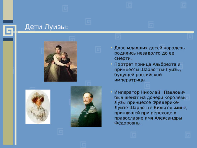 Дети Луизы: Двое младших детей королевы родились незадолго до ее смерти. Портрет принца Альбрехта и принцессы Шарлотты-Луизы, будущей российской императрицы.  Император Николай I Павлович был женат на дочери королевы Лузы принцессе Фредерике-Луизе-Шарлотте-Вильгельмине, принявшей при переходе в православие имя Александры Фёдоровны. 
