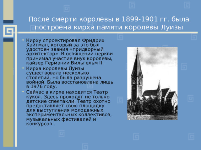 После смерти королевы в 1899-1901 гг. была построена кирха памяти королевы Луизы Кирху спроектировал Фридрих Хайтман, который за это был удостоен звания «придворный архитектор». В освящении церкви принимал участие внук королевы, кайзер Германии Вильгельм II . Кирха королевы Луизы существовала несколько столетий, но была разрушена войной. Была восстановлена лишь в 1976 году. Сейчас в кирхе находится Театр кукол. Здесь проходят не только детские спектакли. Театр охотно предоставляет свою площадку для выступления молодежных экспериментальных коллективов, музыкальных фестивалей и конкурсов. 