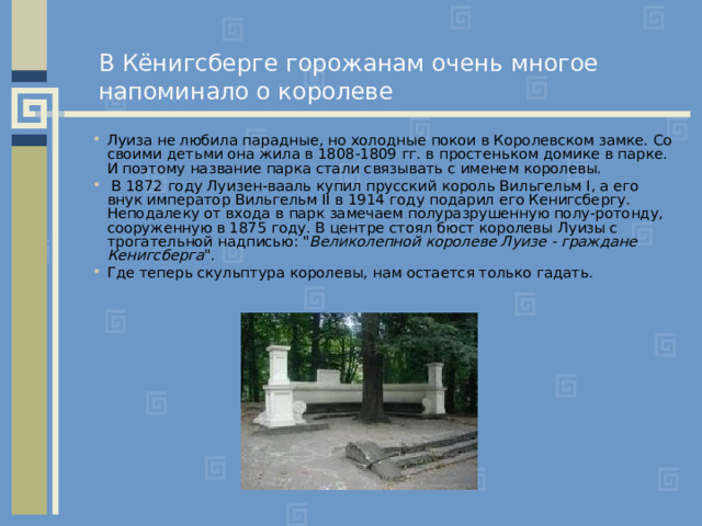 В Кёнигсберге горожанам очень многое напоминало о королеве Луиза не любила парадные, но холодные покои в Королевском замке. Со своими детьми она жила в 1808-1809 гг. в простеньком домике в парке. И поэтому название парка стали связывать с именем королевы.  В 1872 году Луизен-вааль купил прусский король Вильгельм I, а его внук император Вильгельм II в 1914 году подарил его Кенигсбергу. Неподалеку от входа в парк замечаем полуразрушенную полу-ротонду, сооруженную в 1875 году. В центре стоял бюст королевы Луизы с трогательной надписью: 