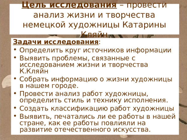 Цель исследования – провести анализ жизни и творчества немецкой художницы Катарины Кляйн Задачи исследования : Определить круг источников информации Выявить проблемы, связанные с исследованием жизни и творчества К.Кляйн Собрать информацию о жизни художницы в нашем городе. Провести анализ работ художницы, определить стиль и технику исполнения. Создать классификацию работ художницы Выявить, печатались ли ее работы в нашей стране, как ее работы повлияли на развитие отечественного искусства. 