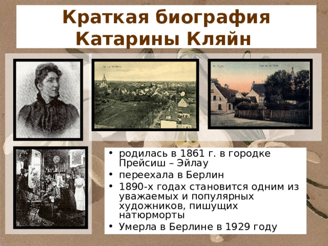 Краткая биография Катарины Кляйн  родилась в 1861 г. в городке Прейсиш – Эйлау переехала в Берлин 1890-х годах становится одним из уважаемых и популярных художников, пишущих натюрморты Умерла в Берлине в 1929 году 