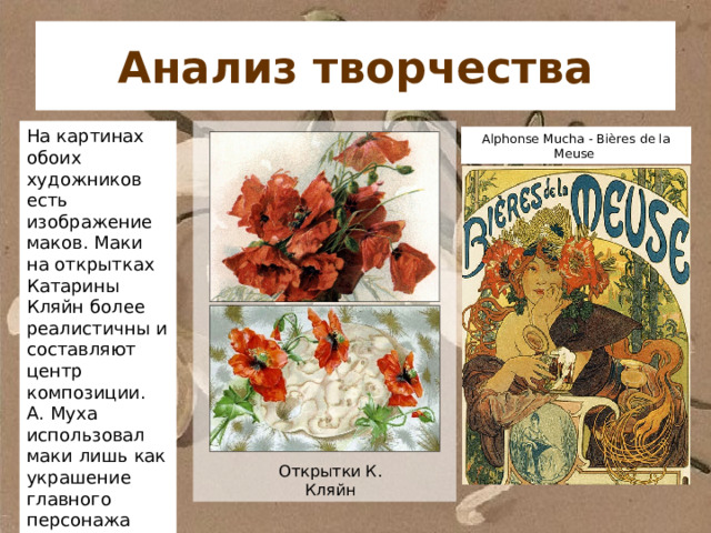Анализ творчества На картинах обоих художников есть изображение маков. Маки на открытках Катарины Кляйн более реалистичны и составляют центр композиции. А. Муха использовал маки лишь как украшение главного персонажа картины. Alphonse Mucha - Bières de la Meuse Открытки К. Кляйн 