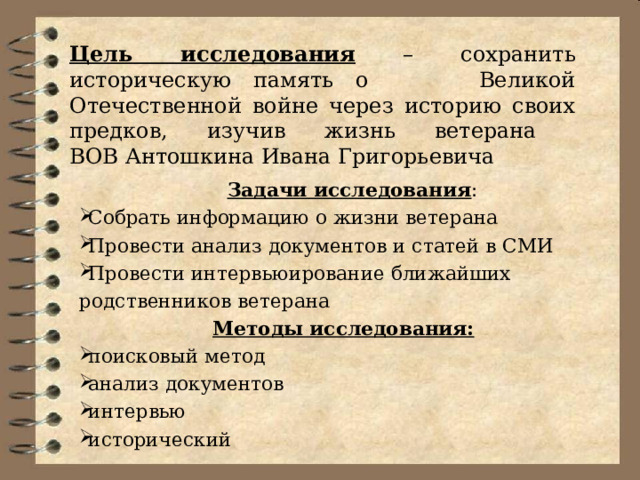 Цель исследования – с охранить историческую память о Великой Отечественной войне через историю своих предков, изучив жизнь ветерана  ВОВ Антошкина Ивана Григорьевича   Задачи исследования : Собрать информацию о жизни ветерана Провести анализ документов и статей в СМИ Провести интервьюирование ближайших родственников ветерана Собрать информацию о жизни ветерана Провести анализ документов и статей в СМИ Провести интервьюирование ближайших родственников ветерана Методы исследования: поисковый метод анализ документов интервью исторический поисковый метод анализ документов интервью исторический 