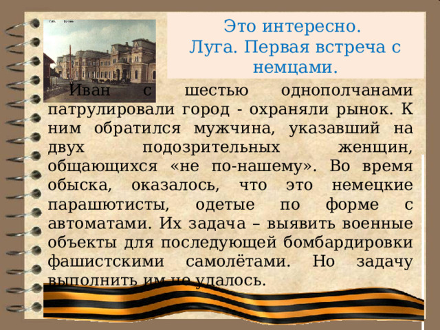 Это интересно.  Луга. Первая встреча с немцами.    Иван с шестью однополчанами патрулировали город - охраняли рынок. К ним обратился мужчина, указавший на двух подозрительных женщин, общающихся «не по-нашему». Во время обыска, оказалось, что это немецкие парашютисты, одетые по форме с автоматами. Их задача – выявить военные объекты для последующей бомбардировки фашистскими самолётами. Но задачу выполнить им не удалось. 