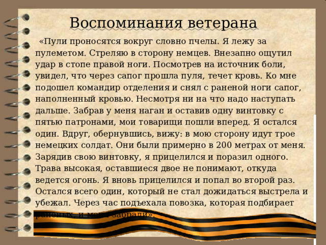 Воспоминания ветерана  «Пули проносятся вокруг словно пчелы. Я лежу за пулеметом. Стреляю в сторону немцев. Внезапно ощутил удар в стопе правой ноги. Посмотрев на источник боли, увидел, что через сапог прошла пуля, течет кровь. Ко мне подошел командир отделения и снял с раненой ноги сапог, наполненный кровью. Несмотря ни на что надо наступать дальше. Забрав у меня наган и оставив одну винтовку с пятью патронами, мои товарищи пошли вперед. Я остался один. Вдруг, обернувшись, вижу: в мою сторону идут трое немецких солдат. Они были примерно в 200 метрах от меня. Зарядив свою винтовку, я прицелился и поразил одного. Трава высокая, оставшиеся двое не понимают, откуда ведется огонь. Я вновь прицелился и попал во второй раз. Остался всего один, который не стал дожидаться выстрела и убежал. Через час подъехала повозка, которая подбирает раненых, и меня забрали». 