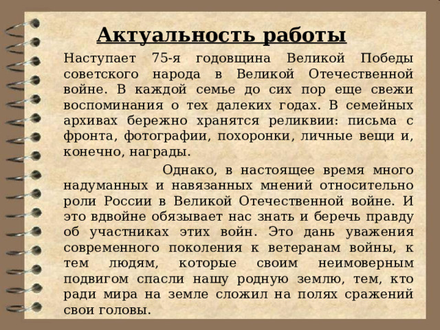 Актуальность работы   Наступает 75-я годовщина Великой Победы советского народа в Великой Отечественной войне. В каждой семье до сих пор еще свежи воспоминания о тех далеких годах. В семейных архивах бережно хранятся реликвии: письма с фронта, фотографии, похоронки, личные вещи и, конечно, награды.  Однако, в настоящее время много надуманных и навязанных мнений относительно роли России в Великой Отечественной войне. И это вдвойне обязывает нас знать и беречь правду об участниках этих войн. Это дань уважения современного поколения к ветеранам войны, к тем людям, которые своим неимоверным подвигом спасли нашу родную землю, тем, кто ради мира на земле сложил на полях сражений свои головы. 