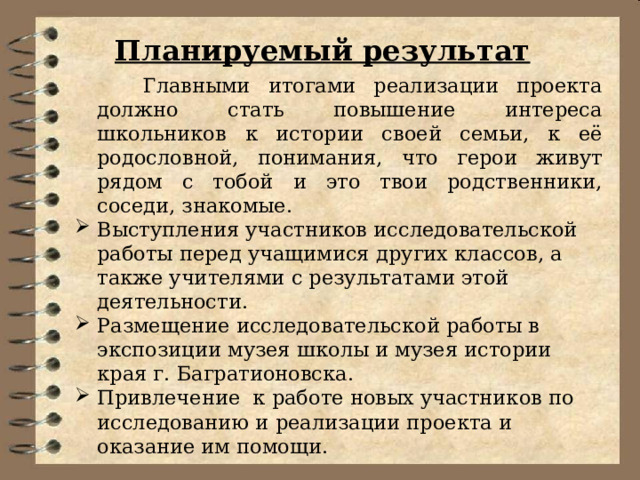 Планируемый результат    Главными итогами реализации проекта должно стать повышение интереса школьников к истории своей семьи, к её родословной, понимания, что герои живут рядом с тобой и это твои родственники, соседи, знакомые. Выступления участников исследовательской работы перед учащимися других классов, а также учителями с результатами этой деятельности. Размещение исследовательской работы в экспозиции музея школы и музея истории края г. Багратионовска. Привлечение к работе новых участников по исследованию и реализации проекта и оказание им помощи. 