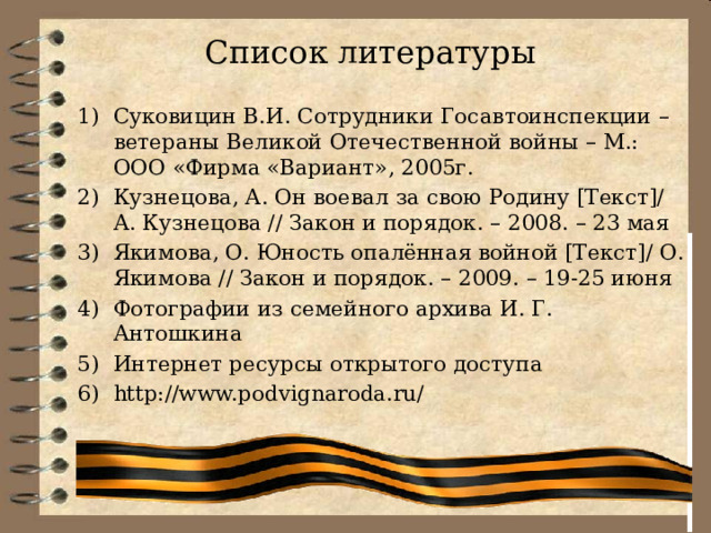 Список литературы Суковицин В.И. Сотрудники Госавтоинспекции – ветераны Великой Отечественной войны – М.: ООО «Фирма «Вариант», 2005г. Кузнецова, А. Он воевал за свою Родину [Текст]/ А. Кузнецова // Закон и порядок. – 2008. – 23 мая Якимова, О. Юность опалённая войной [Текст]/ О. Якимова // Закон и порядок. – 2009. – 19-25 июня Фотографии из семейного архива И. Г. Антошкина Интернет ресурсы открытого доступа http://www.podvignaroda.ru/ 
