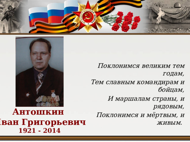 Поклонимся великим тем годам, Тем славным командирам и бойцам, И маршалам страны, и рядовым, Поклонимся и мёртвым, и живым. Антошкин  Иван Григорьевич  1921 - 2014 