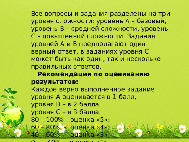 Все вопросы и задания разделены на три уровня сложности: уровень А – базовый, уровень В – средней сложности, уровень С – повышенной сложности. Задания уровней А и В предполагают один верный ответ, в заданиях уровня С может быть как один, так и несколько правильных ответов.  Рекомендации по оцениванию результатов: Каждое верно выполненное задание уровня А оценивается в 1 балл, уровня В – в 2 балла, уровня С – в 3 балла. 80 – 100% - оценка «5»; 60 – 80% - оценка «4»; 40 – 60% - оценка «3»; 0 - 40% - оценка «2». 