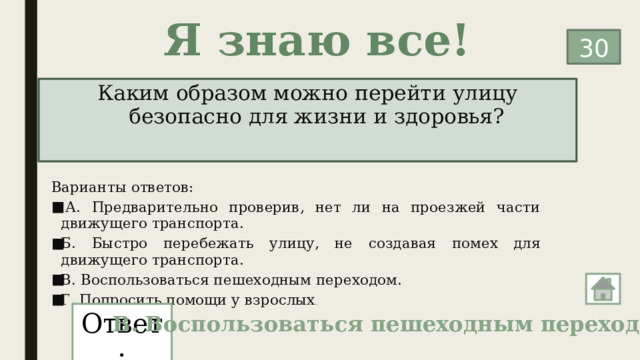 Я знаю все! 30 Каким образом можно перейти улицу безопасно для жизни и здоровья? Варианты ответов:   А. Предварительно проверив, нет ли на проезжей части движущего транспорта. Б. Быстро перебежать улицу, не создавая помех для движущего транспорта. В. Воспользоваться пешеходным переходом. Г. Попросить помощи у взрослых . Ответ: В. Воспользоваться пешеходным переходом. 