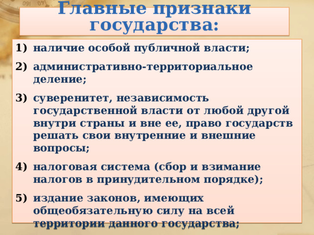 Главные признаки государства: наличие особой публичной власти; административно-территориальное деление; суверенитет, независимость государственной власти от любой другой внутри страны и вне ее, право государств решать свои внутренние и внешние вопросы; налоговая система (сбор и взимание налогов в принудительном порядке); издание законов, имеющих общеобязательную силу на всей территории данного государства; наличие символов государства. 