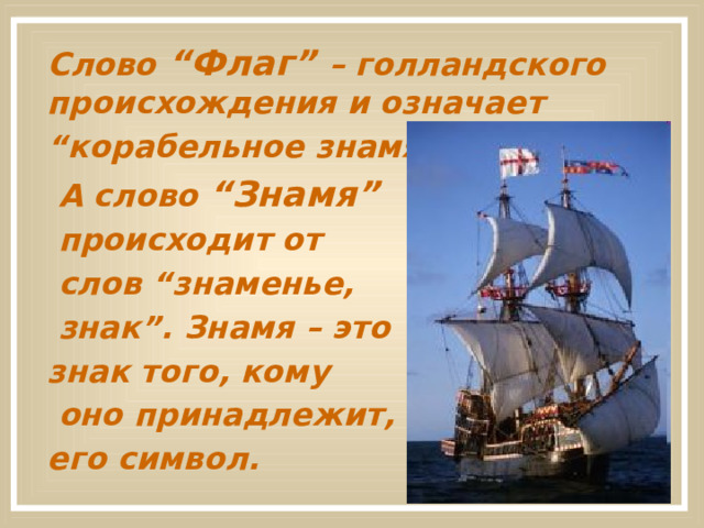  Слово “Флаг” – голландского происхождения и означает “ корабельное знамя”.  А слово “Знамя”  происходит от  слов “знаменье,  знак”. Знамя – это знак того, кому  оно принадлежит, его символ.  