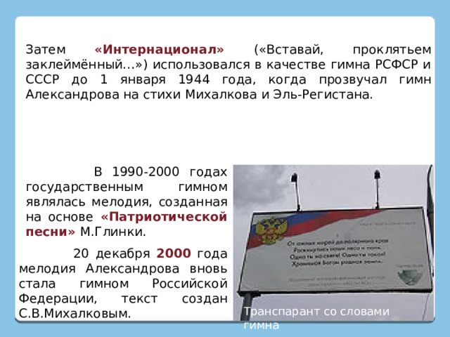 Затем «Интернационал»  («Вставай, проклятьем заклеймённый…») использовался в качестве гимна РСФСР и СССР до 1 января 1944 года, когда прозвучал гимн Александрова на стихи Михалкова и Эль-Регистана.  В 1990-2000 годах государственным гимном являлась мелодия, созданная на основе «Патриотической песни» М.Глинки.  20 декабря 2000 года мелодия Александрова вновь стала гимном Российской Федерации, текст создан С.В.Михалковым. Транспарант со словами гимна 