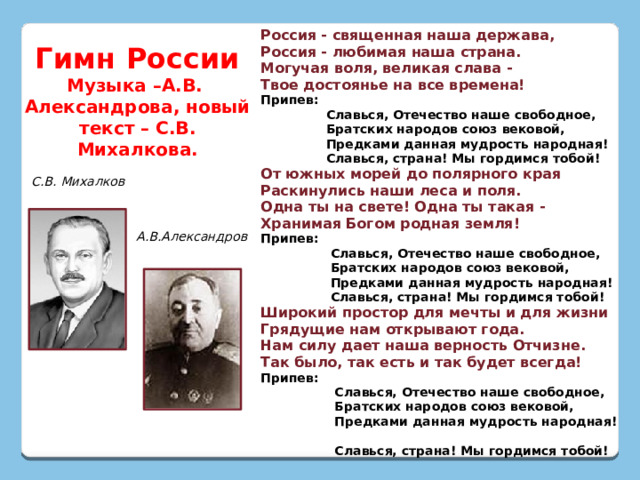 Россия - священная наша держава,  Россия - любимая наша страна.  Могучая воля, великая слава -  Твое достоянье на все времена! Припев:  Славься, Отечество наше свободное,  Братских народов союз вековой,  Предками данная мудрость народная!  Славься, страна! Мы гордимся тобой! От южных морей до полярного края  Раскинулись наши леса и поля.  Одна ты на свете! Одна ты такая -  Хранимая Богом родная земля! Припев:  Славься, Отечество наше свободное,  Братских народов союз вековой,  Предками данная мудрость народная!  Славься, страна! Мы гордимся тобой! Широкий простор для мечты и для жизни  Грядущие нам открывают года.  Нам силу дает наша верность Отчизне.  Так было, так есть и так будет всегда! Припев:  Славься, Отечество наше свободное,  Братских народов союз вековой,  Предками данная мудрость народная!  Славься, страна! Мы гордимся тобой! Гимн России Музыка –А.В. Александрова, новый текст – С.В. Михалкова. С.В. Михалков А.В.Александров 