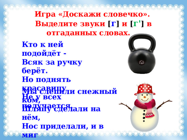 Игра «Доскажи словечко». Выделите звуки [ г ]  и [ г' ] в отгаданных словах. Кто к ней подойдёт - Всяк за ручку берёт. Но поднять красавицу Не у всех получается.  Мы слепили снежный ком,  Шляпу сделали на нём,  Нос приделали, и в миг  Получился… 