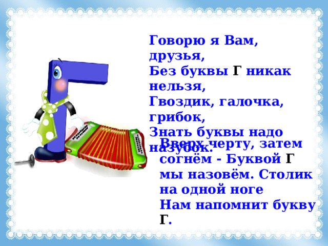 Говорю я Вам, друзья, Без буквы Г никак нельзя, Гвоздик, галочка, грибок, Знать буквы надо назубок. Вверх черту, затем согнём - Буквой Г мы назовём. Столик на одной ноге Нам напомнит букву Г . 