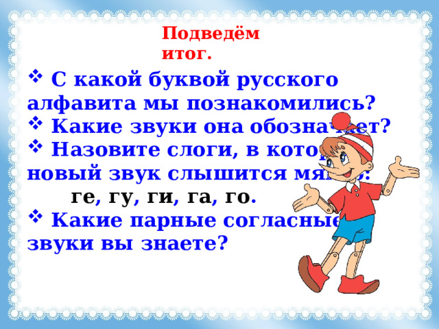 Подведём итог.  C какой буквой русского алфавита мы познакомились?  Какие звуки она обозначает?  Назовите слоги, в которых новый звук слышится мягко:    ге , гу , ги , га , го .  Какие парные согласные звуки вы знаете? 