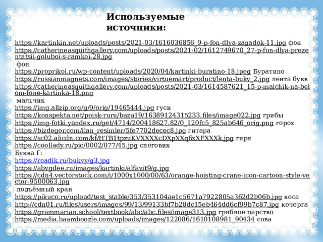 Используемые источники: https://kartinkin.net/uploads/posts/2021-03/1616036856_9-p-fon-dlya-zagadok-11.jpg  фон https://catherineasquithgallery.com/uploads/posts/2021-02/1612749670_27-p-fon-dlya-prezentatsii-goluboi-s-ramkoi-28.jpg  фон https://proprikol.ru/wp-content/uploads/2020/04/kartinki-buratino-18.jpeg  Буратино https://russianmagnets.com/images/stories/virtuemart/product/lenta-bukv_2.jpg  лента букв https://catherineasquithgallery.com/uploads/posts/2021-03/1614587621_15-p-malchik-na-belom-fone-kartinka-18.png  мальчик https://img.allzip.org/g/9/orig/19465444.jpg  гуси https://konspekta.net/poisk-ruru/baza19/16389124315233.files/image022.jpg  грибы https://img-fotki.yandex.ru/get/4714/200418627.82/0_120fc5_825ab646_orig.png  горох https://bizdegor.com/ilan_resimler/5fe7702decec8.jpg  гитара https://sc02.alicdn.com/kf/HTB1tpzuKVXXXXcDXpXXq6xXFXXXk.jpg  гиря https://coollady.ru/pic/0002/077/45.jpg  снеговик Буква Г: https://readik.ru/bukvy/g3.jpg https://abvgdee.ru/images/kartinki/alfavit9/g.jpg  https://cdn4.vectorstock.com/i/1000x1000/00/63/orange-hoisting-crane-icon-cartoon-style-vector-9500063.jpg  подъёмный кран https://pikuco.ru/upload/test_stable/353/353104ae1c5671a7922805a362d2b06b.jpg  коса http://cdn01.ru/files/users/images/99/13/99133bf7b28dc15eb464dd6cf99b7c87.jpg  кочерга https://grammarian.school/textbook/abc/abc.files/image313.jpg  грибное царство https://media.baamboozle.com/uploads/images/122086/1610108981_90434  сова 