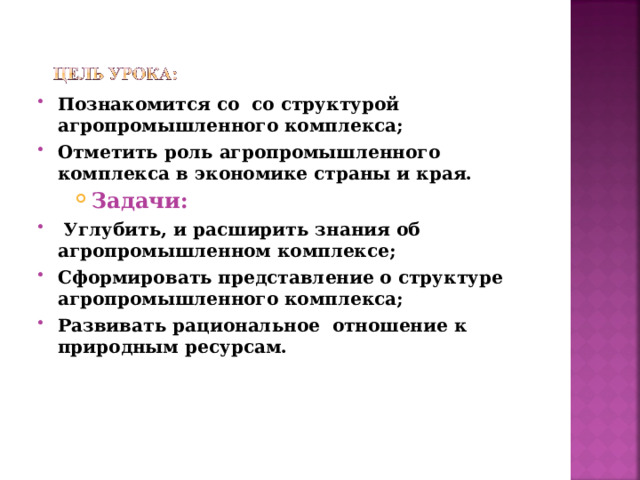 Познакомится со со структурой агропромышленного комплекса; Отметить роль агропромышленного комплекса в экономике страны и края. Задачи: Задачи: Задачи:   Углубить, и расширить знания об агропромышленном комплексе; Сформировать представление о структуре агропромышленного комплекса; Развивать рациональное отношение к природным ресурсам.  