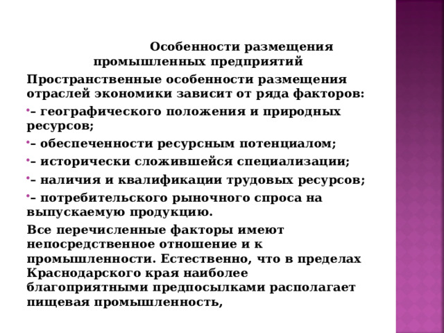  Особенности размещения промышленных предприятий Пространственные особенности размещения отраслей экономики зависит от ряда факторов: – географического положения и природных ресурсов; – обеспеченности ресурсным потенциалом; – исторически сложившейся специализации; – наличия и квалификации трудовых ресурсов; – потребительского рыночного спроса на выпускаемую продукцию. Все перечисленные факторы имеют непосредственное отношение и к промышленности. Естественно, что в пределах Краснодарского края наиболее благоприятными предпосылками располагает пищевая промышленность,    