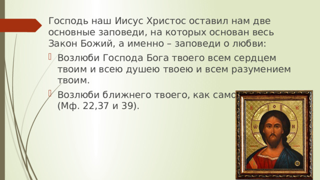 Господь наш Иисус Христос оставил нам две основные заповеди, на которых основан весь Закон Божий, а именно – заповеди о любви: Возлюби Господа Бога твоего всем сердцем твоим и всею душею твоею и всем разумением твоим. Возлюби ближнего твоего, как самого себя (Мф. 22,37 и 39).    