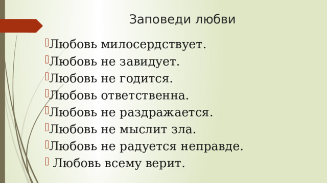 Заповеди любви Любовь милосердствует. Любовь не завидует. Любовь не годится. Любовь ответственна. Любовь не раздражается. Любовь не мыслит зла. Любовь не радуется неправде.   Любовь всему верит. 