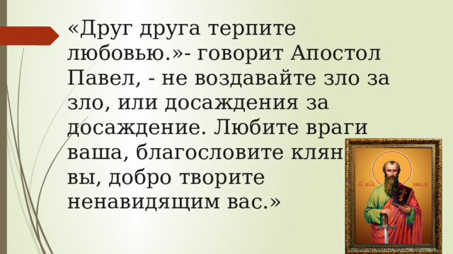 «Друг друга терпите любовью.»- говорит Апостол Павел, - не воздавайте зло за зло, или досаждения за досаждение. Любите враги ваша, благословите клянущие вы, добро творите ненавидящим вас.» 