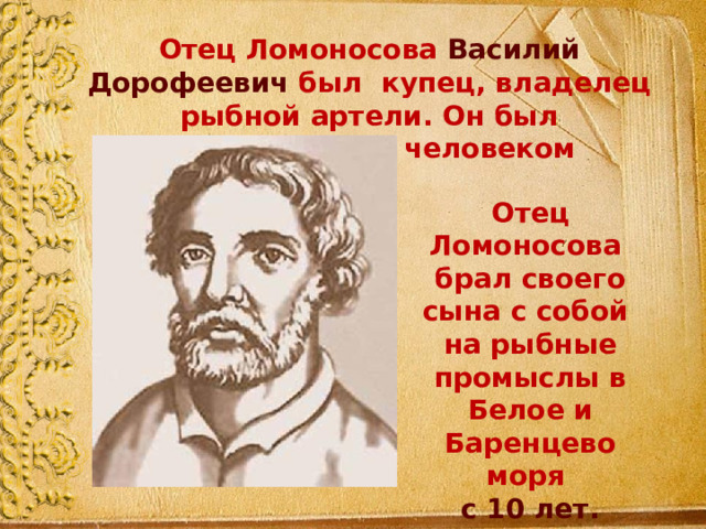 Отец Ломоносова Василий Дорофеевич был купец, владелец рыбной артели. Он был образованным человеком Отец Ломоносова брал своего сына с собой на рыбные промыслы в Белое и Баренцево моря с 10 лет. 