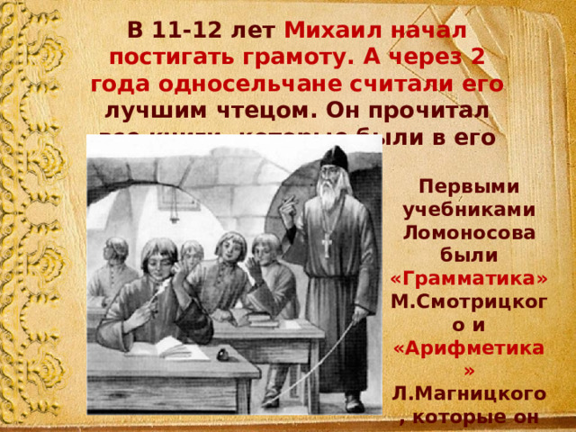 В 11-12 лет Михаил начал постигать грамоту. А через 2 года односельчане считали его лучшим чтецом. Он прочитал все книги, которые были в его деревне. Первыми учебниками Ломоносова были «Грамматика» М.Смотрицкого и «Арифметика» Л.Магницкого, которые он знал наизусть. 