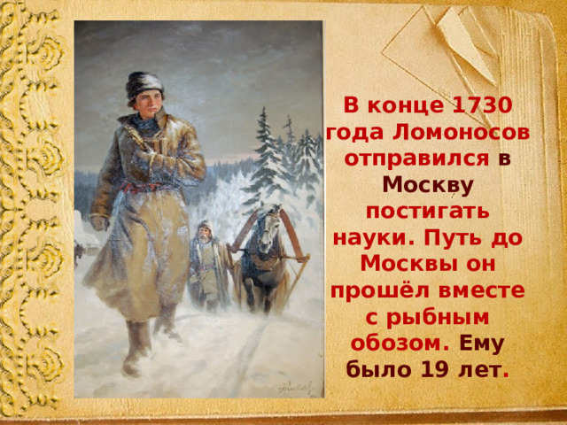 В конце 1730 года Ломоносов отправился в Москву постигать науки. Путь до Москвы он прошёл вместе с рыбным обозом. Ему было 19 лет . 