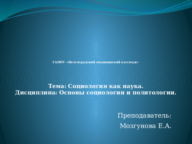   ГАПОУ «Волгоградский медицинский колледж»    Тема: Социология как наука.  Дисциплина: Основы социологии и политологии.   Преподаватель:  Мозгунова Е.А. 