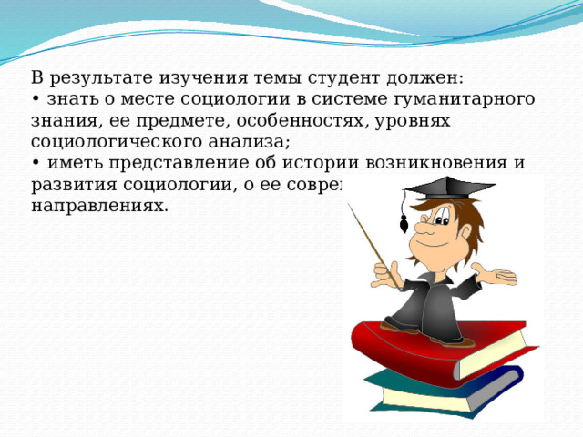 В результате изучения темы студент должен: • знать о месте социологии в системе гуманитарного знания, ее предмете, особенностях, уровнях социологического анализа; • иметь представление об истории возникновения и развития социологии, о ее современных направлениях. 