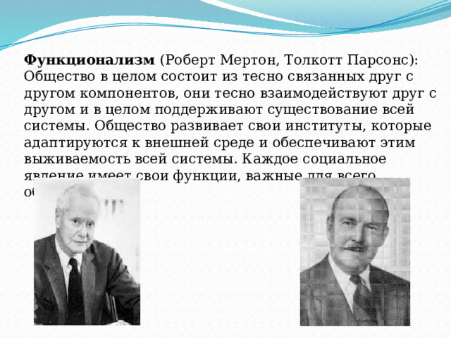 Функционализм (Роберт Мертон, Толкотт Парсонс): Общество в целом состоит из тесно связанных друг с другом компонентов, они тесно взаимодействуют друг с другом и в целом поддерживают существование всей системы. Общество развивает свои институты, которые адаптируются к внешней среде и обеспечивают этим выживаемость всей системы. Каждое социальное явление имеет свои функции, важные для всего общества. 