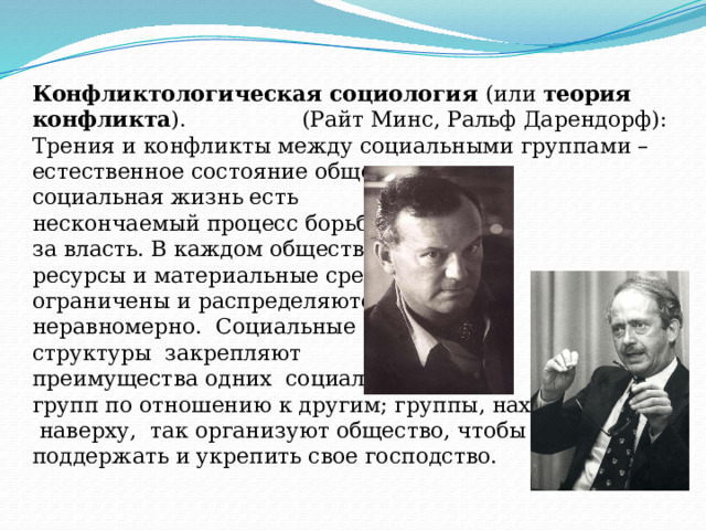 Конфликтологическая социология (или теория конфликта ). (Райт Минс, Ральф Дарендорф): Трения и конфликты между социальными группами – естественное состояние общества: социальная жизнь есть нескончаемый процесс борьбы за власть. В каждом обществе ресурсы и материальные средства ограничены и распределяются неравномерно. Социальные структуры закрепляют преимущества одних социальных групп по отношению к другим; группы, находящиеся  наверху, так организуют общество, чтобы поддержать и укрепить свое господство. 