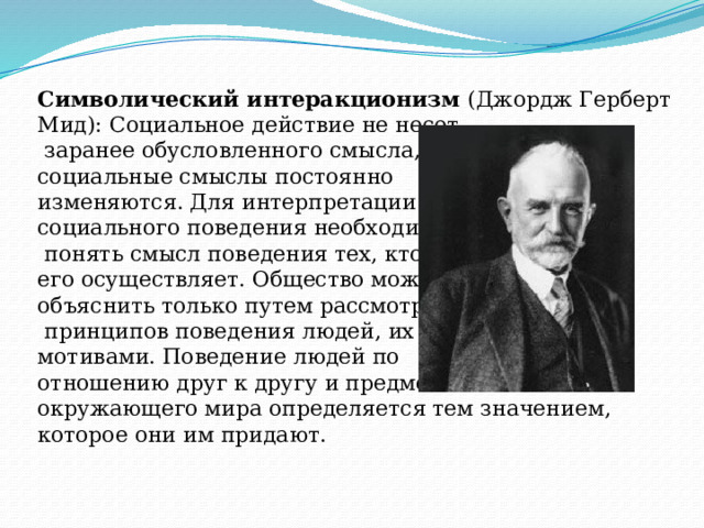 Символический интеракционизм (Джордж Герберт Мид): Социальное действие не несет  заранее обусловленного смысла, социальные смыслы постоянно изменяются. Для интерпретации социального поведения необходимо  понять смысл поведения тех, кто его осуществляет. Общество можно объяснить только путем рассмотрения  принципов поведения людей, их мотивами. Поведение людей по отношению друг к другу и предметам окружающего мира определяется тем значением, которое они им придают. 