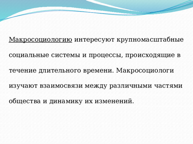 Макросоциологию интересуют крупномасштабные социальные системы и процессы, происходящие в течение длительного времени. Макросоциологи изучают взаимосвязи между различными частями общества и динамику их изменений.  