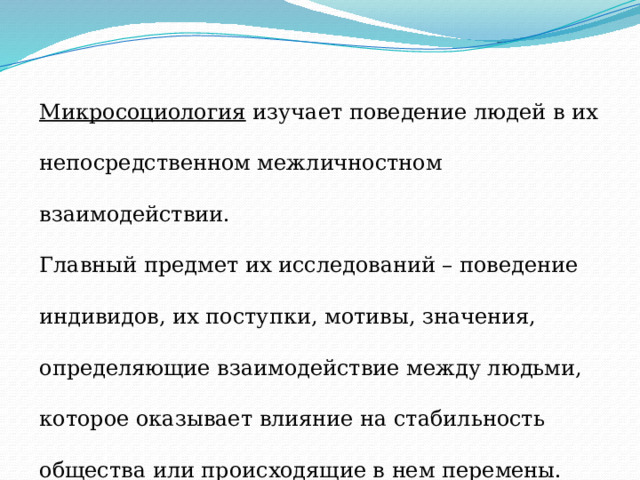 Микросоциология изучает поведение людей в их непосредственном межличностном взаимодействии. Главный предмет их исследований – поведение индивидов, их поступки, мотивы, значения, определяющие взаимодействие между людьми, которое оказывает влияние на стабильность общества или происходящие в нем перемены. 
