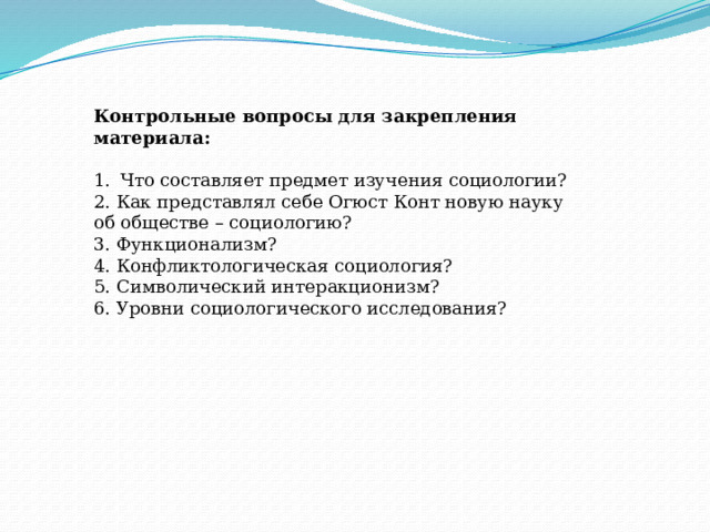 Контрольные вопросы для закрепления материала: Что составляет предмет изучения социологии? 2. Как представлял себе Огюст Конт новую науку об обществе – социологию? 3. Функционализм? 4. Конфликтологическая социология? 5. Символический интеракционизм? 6. Уровни социологического исследования? 