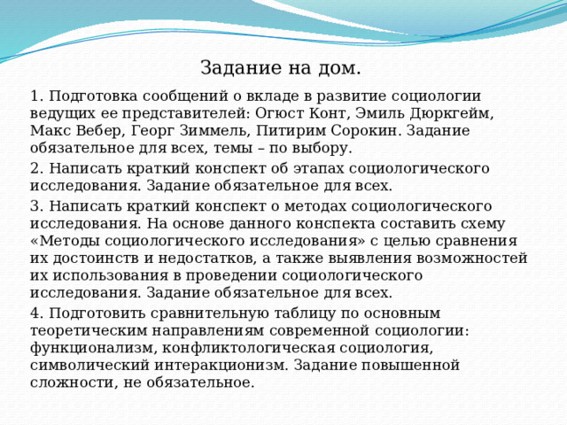 Задание на дом. 1. Подготовка сообщений о вкладе в развитие социологии ведущих ее представителей: Огюст Конт, Эмиль Дюркгейм, Макс Вебер, Георг Зиммель, Питирим Сорокин. Задание обязательное для всех, темы – по выбору. 2. Написать краткий конспект об этапах социологического исследования. Задание обязательное для всех. 3. Написать краткий конспект о методах социологического исследования. На основе данного конспекта составить схему «Методы социологического исследования» с целью сравнения их достоинств и недостатков, а также выявления возможностей их использования в проведении социологического исследования. Задание обязательное для всех. 4. Подготовить сравнительную таблицу по основным теоретическим направлениям современной социологии: функционализм, конфликтологическая социология, символический интеракционизм. Задание повышенной сложности, не обязательное. 
