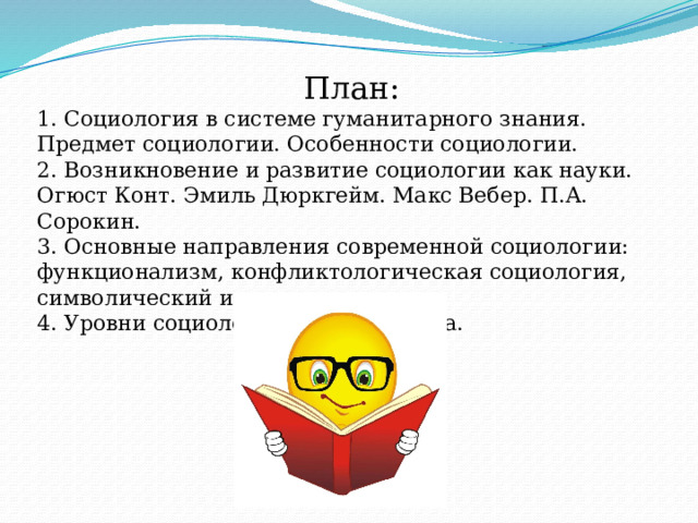 План: 1. Социология в системе гуманитарного знания. Предмет социологии. Особенности социологии. 2. Возникновение и развитие социологии как науки. Огюст Конт. Эмиль Дюркгейм. Макс Вебер. П.А. Сорокин. 3. Основные направления современной социологии: функционализм, конфликтологическая социология, символический интеракционизм. 4. Уровни социологического анализа. 