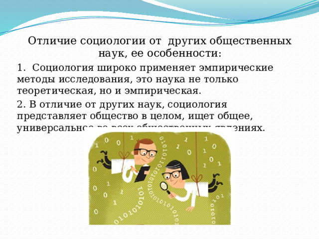 Отличие социологии от других общественных наук, ее особенности: 1. Социология широко применяет эмпирические методы исследования, это наука не только теоретическая, но и эмпирическая. 2. В отличие от других наук, социология представляет общество в целом, ищет общее, универсальное во всех общественных явлениях. 