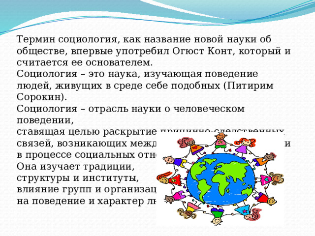 Термин социология, как название новой науки об обществе, впервые употребил Огюст Конт, который и считается ее основателем. Социология – это наука, изучающая поведение людей, живущих в среде себе подобных (Питирим Сорокин). Социология – отрасль науки о человеческом поведении, ставящая целью раскрытие причинно-следственных связей, возникающих между индивидами и группами в процессе социальных отношений. Она изучает традиции, структуры и институты, влияние групп и организаций на поведение и характер людей. 