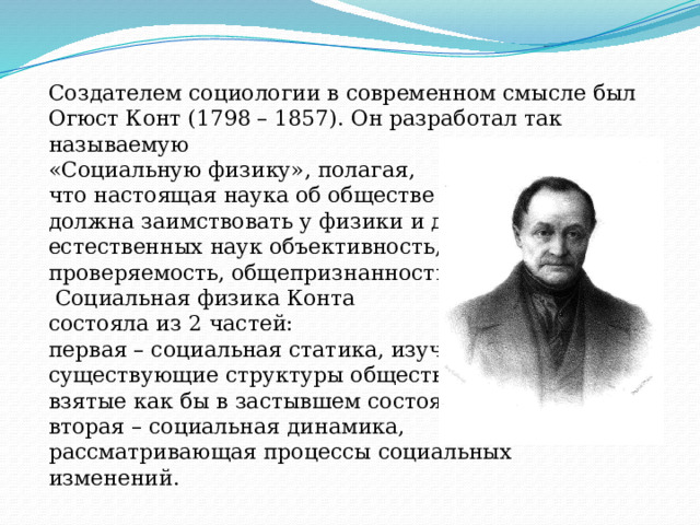 Создателем социологии в современном смысле был Огюст Конт (1798 – 1857). Он разработал так называемую «Социальную физику», полагая, что настоящая наука об обществе должна заимствовать у физики и других естественных наук объективность, проверяемость, общепризнанность.  Социальная физика Конта состояла из 2 частей: первая – социальная статика, изучающая существующие структуры общества, взятые как бы в застывшем состоянии; вторая – социальная динамика, рассматривающая процессы социальных изменений. 