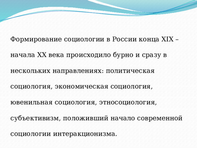 Формирование социологии в России конца XIX – начала ХХ века происходило бурно и сразу в нескольких направлениях: политическая социология, экономическая социология, ювенильная социология, этносоциология, субъективизм, положивший начало современной социологии интеракционизма. 