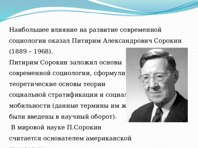 Наибольшее влияние на развитие современной социологии оказал Питирим Александрович Сорокин (1889 – 1968). Питирим Сорокин заложил основы современной социологии, сформулировав теоретические основы теории социальной стратификации и социальной мобильности (данные термины им же были введены в научный оборот).  В мировой науке П.Сорокин считается основателем американской социологии. 