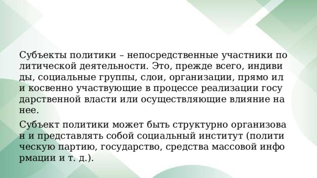 Субъекты политики – непосредственные участники политической деятельности. Это, прежде всего, индивиды, социальные группы, слои, организации, прямо или косвенно участвующие в процессе реализации государственной власти или осуществляющие влияние на нее. Субъект политики может быть структурно организован и представлять собой социальный институт (политическую партию, государство, средства массовой информации и т. д.). 